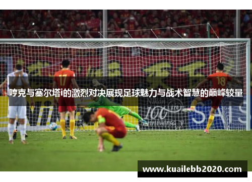 哼克与塞尔塔i的激烈对决展现足球魅力与战术智慧的巅峰较量