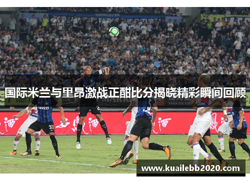 国际米兰与里昂激战正酣比分揭晓精彩瞬间回顾