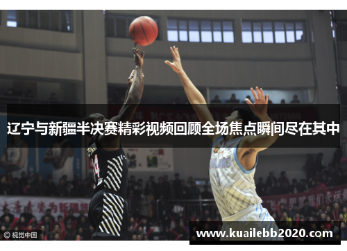 辽宁与新疆半决赛精彩视频回顾全场焦点瞬间尽在其中