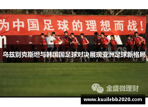 乌兹别克斯坦与韩国国足球对决展现亚洲足球新格局