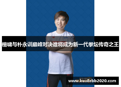 檀啸与朴永训巅峰对决谁将成为新一代拳坛传奇之王